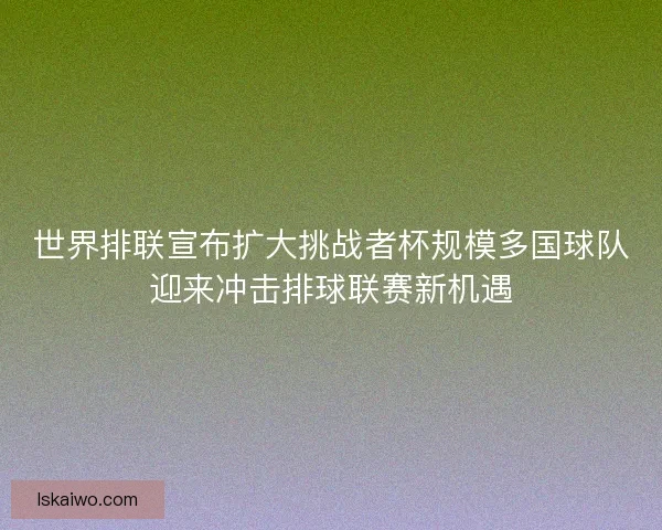 世界排联宣布扩大挑战者杯规模多国球队迎来冲击排球联赛新机遇