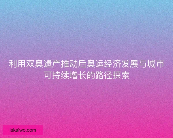 利用双奥遗产推动后奥运经济发展与城市可持续增长的路径探索