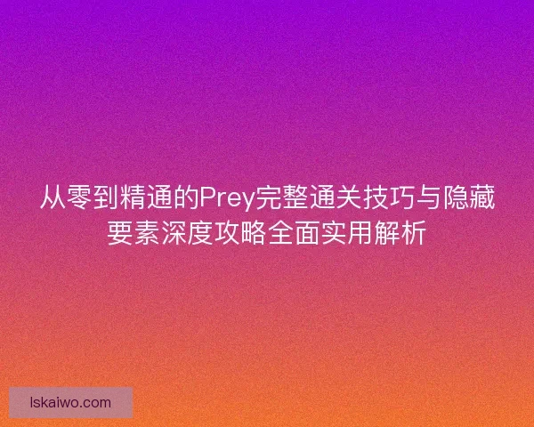 从零到精通的Prey完整通关技巧与隐藏要素深度攻略全面实用解析