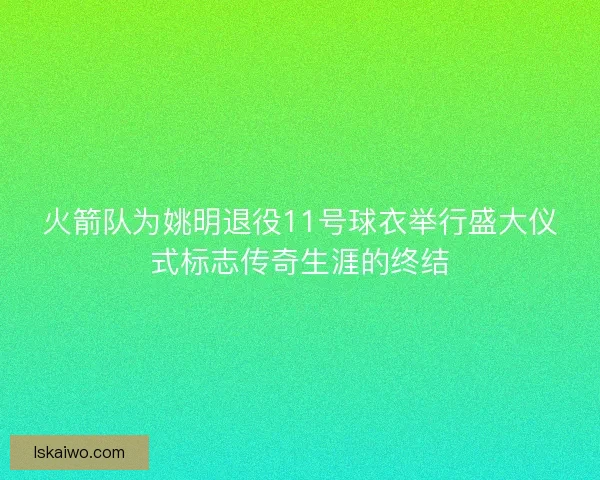 火箭队为姚明退役11号球衣举行盛大仪式标志传奇生涯的终结