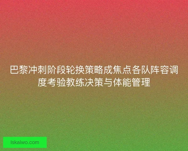 巴黎冲刺阶段轮换策略成焦点各队阵容调度考验教练决策与体能管理